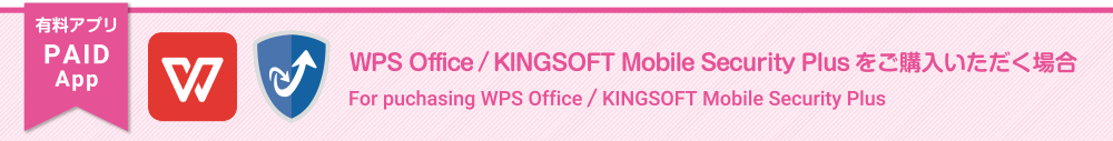 有料アプリ WPS Office/KINGSOFT Mobile Security Plusをご購入いただく場合。For puchasing WPS Office/KINGSOFT Mobile Security Plus